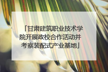 甘肃建筑职业技术学院开展政校合作活动并考察装配式产业基地
